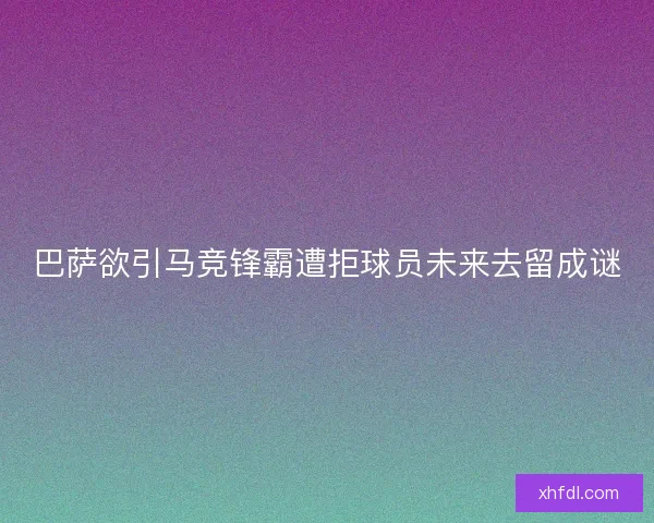 巴萨欲引马竞锋霸遭拒球员未来去留成谜