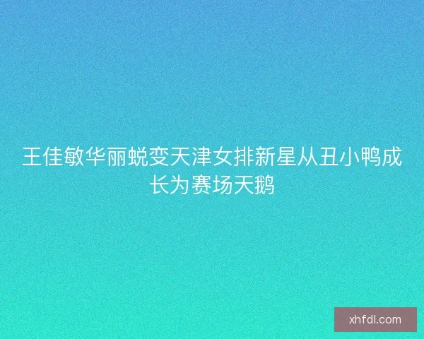 王佳敏华丽蜕变天津女排新星从丑小鸭成长为赛场天鹅